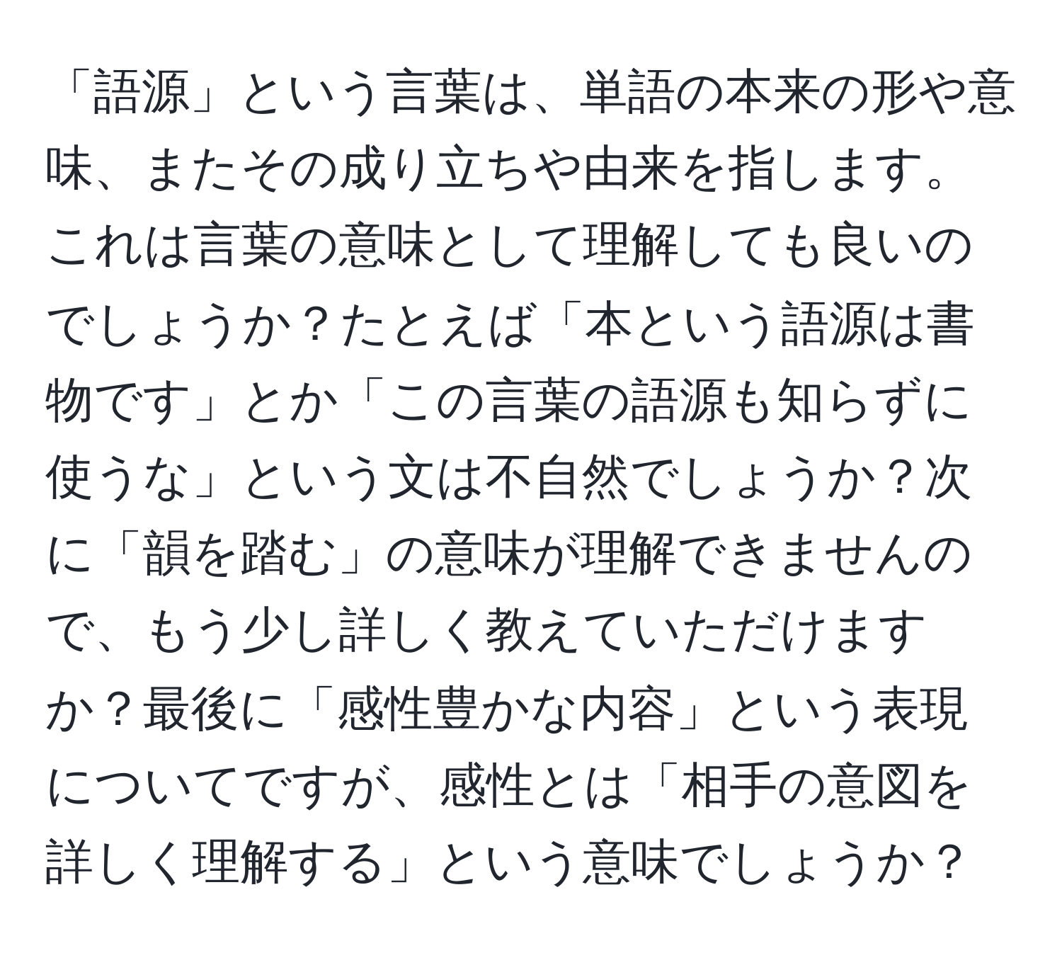 「語源」という言葉は、単語の本来の形や意味、またその成り立ちや由来を指します。これは言葉の意味として理解しても良いのでしょうか？たとえば「本という語源は書物です」とか「この言葉の語源も知らずに使うな」という文は不自然でしょうか？次に「韻を踏む」の意味が理解できませんので、もう少し詳しく教えていただけますか？最後に「感性豊かな内容」という表現についてですが、感性とは「相手の意図を詳しく理解する」という意味でしょうか？