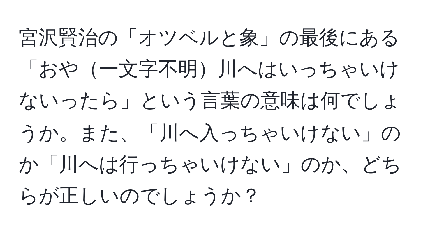 宮沢賢治の「オツベルと象」の最後にある「おや一文字不明川へはいっちゃいけないったら」という言葉の意味は何でしょうか。また、「川へ入っちゃいけない」のか「川へは行っちゃいけない」のか、どちらが正しいのでしょうか？