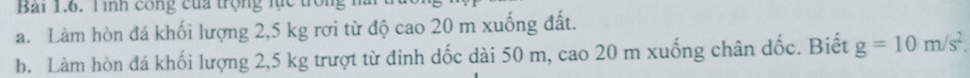 Bải 1.6. Tình công của trọng lực tròn 
a. Làm hòn đá khối lượng 2,5 kg rơi từ độ cao 20 m xuống đất. 
b. Làm hòn đá khối lượng 2,5 kg trượt từ đinh dốc dài 50 m, cao 20 m xuống chân dốc. Biết g=10m/s^2.