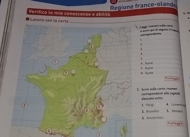 Regione franco-olande 
Verifico le mie conoscenze e abilità 
2.R 
Lavoro con la cart 
Leggi i numerí sulla carta 
e scrivi qui di seguito il topos 
corrispondente. 
1 
_ 
2 
_ 
3._ 
4._ 
5._ 
6. fiume_ 
7. flume_ 
8、 fiume_ 
Punteggio 
. Scrivi sulla carta i numeri 
corrispondenti alle capitali 
elencate sotto. 
1. Parigi 4、 Lussembu 
2. Bruxelles 5. Monaco 
3. Amsterdam 
Punteggio 
3