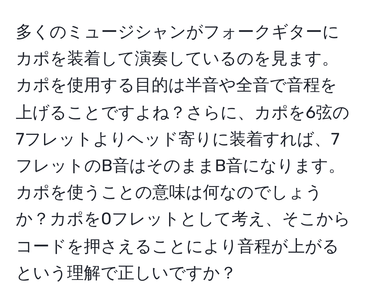 多くのミュージシャンがフォークギターにカポを装着して演奏しているのを見ます。カポを使用する目的は半音や全音で音程を上げることですよね？さらに、カポを6弦の7フレットよりヘッド寄りに装着すれば、7フレットのB音はそのままB音になります。カポを使うことの意味は何なのでしょうか？カポを0フレットとして考え、そこからコードを押さえることにより音程が上がるという理解で正しいですか？