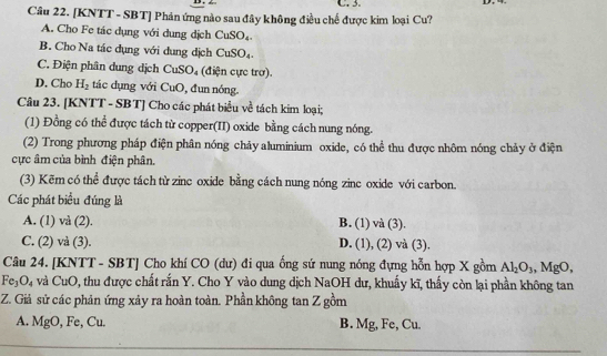 [KNTT - SBT] Phản ứng nào sau đây không điều chế được kim loại Cu? C. 3.
A. Cho Fe tác dụng với dung dịch CuSO_4.
B. Cho Na tác dụng với dung dịch CuSO_4.
C. iện phân dung dịch CuSO_4 (điện cực trơ).
D. Cho H_2 tác dụng với CuO, đun nóng.
Câu 23. [KNTT - SBT] Cho các phát biểu về tách kim loại;
(1) Đồng có thể được tách từ copper(II) oxide bằng cách nung nóng.
(2) Trong phương pháp điện phân nóng chảy aluminium oxide, có thể thu được nhôm nóng chảy ở điện
cực âm của bình điện phân.
(3) Kẽm có thể được tách từ zinc oxide bằng cách nung nóng zinc oxide với carbon.
Các phát biểu đúng là
A. (1) và (2). B. (1) và (3 1
C. (2) và (3). D. (1), (2) và (3).
Câu 24. [KNTT - SBT] Cho khí CO (dư) đi qua ống sứ nung nóng đựng hỗn hợp X gồm Al_2O_3, MgO,
Fe_3O_4 và CuO 0, thu được chất rắn Y. Cho Y vào dung dịch NaOH dư, khuẩy kĩ, thấy còn lại phần không tan
Z. Giả sử các phản ứng xảy ra hoàn toàn. Phần không tan Z gồm
A. MgO, Fe Cu B. Mg, Fe, Cu.