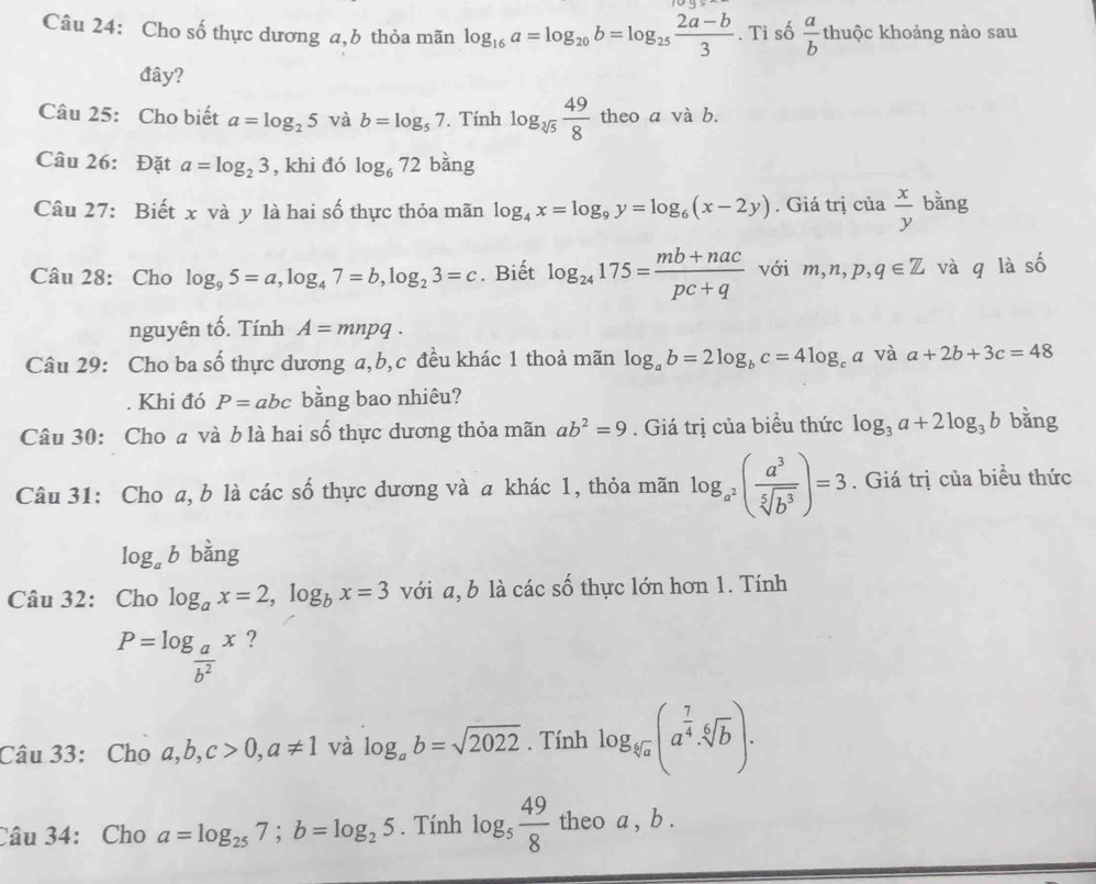 Cho số thực dương a,b thỏa mãn log _16a=log _20b=log _25 (2a-b)/3 . Tỉ số  a/b th kộc khoảng nào sau
đây?
Câu 25: Cho biết a=log _25 và b=log _57. Tính log _sqrt[3](5) 49/8  theo a và b.
Câu 26: Đặt a=log _23 , khi đó log _672 bàng
Câu 27: Biết x và y là hai số thực thỏa mãn log _4x=log _9y=log _6(x-2y). Giá trị cia x/y b ằng
Câu 28: Cho log _95=a,log _47=b,log _23=c. Biết log _24175= (mb+nac)/pc+q  với m,n,p,q∈ Z và q là số
nguyên tố. Tính A=mnpq.
Câu 29: Cho ba cwidehat O 6 thực dương a,b,c đều khác 1 thoả mãn log _ab=2log _bc=4log _ca và a+2b+3c=48. Khi đó P=abc bằng bao nhiêu?
Câu 30: Cho a và b là hai số thực dương thỏa mãn ab^2=9. Giá trị của biểu thức log _3a+2log _3b bǎng
Câu 31: Cho a, b là các số thực dương và a khác 1, thỏa mãn log _a^2( a^3/sqrt[5](b^3) )=3. Giá trị của biểu thức
log _ab bàng
Câu 32: Cho log _ax=2,log _bx=3 với a, b là các số thực lớn hơn 1. Tính
P=log _ a/b^2 x ?
Câu 33: Cho a,b,c>0,a!= 1 và log _ab=sqrt(2022). Tính log _sqrt[6](a)(a^(frac 7)4· sqrt[6](b)).
Câu 34: Cho a=log _257;b=log _25. Tính log _5 49/8  theo a , b .