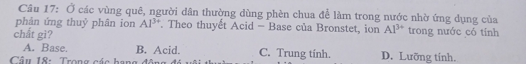 Ở các vùng quê, người dân thường dùng phèn chua để làm trong nước nhờ ứng dụng của
phản ứng thuỷ phân ion AI^(3+) Theo thuyết Acid - Base của Bronstet, ion Al^(3+) trong nước có tính
chất gì?
A. Base. B. Acid. C. Trung tính. D. Lưỡng tính.
Câu 18: Trong các hạng