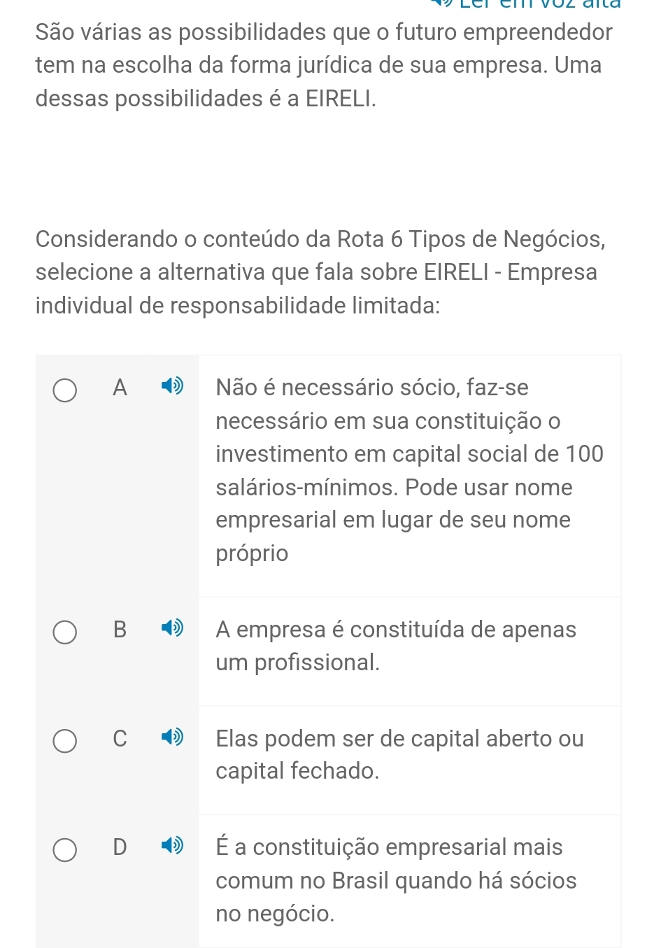 São várias as possibilidades que o futuro empreendedor
tem na escolha da forma jurídica de sua empresa. Uma
dessas possibilidades é a EIRELI.
Considerando o conteúdo da Rota 6 Tipos de Negócios,
selecione a alternativa que fala sobre EIRELI - Empresa
individual de responsabilidade limitada:
A Não é necessário sócio, faz-se
necessário em sua constituição o
investimento em capital social de 100
salários-mínimos. Pode usar nome
empresarial em lugar de seu nome
próprio
B A empresa é constituída de apenas
um profissional.
C Elas podem ser de capital aberto ou
capital fechado.
D É a constituição empresarial mais
comum no Brasil quando há sócios
no negócio.