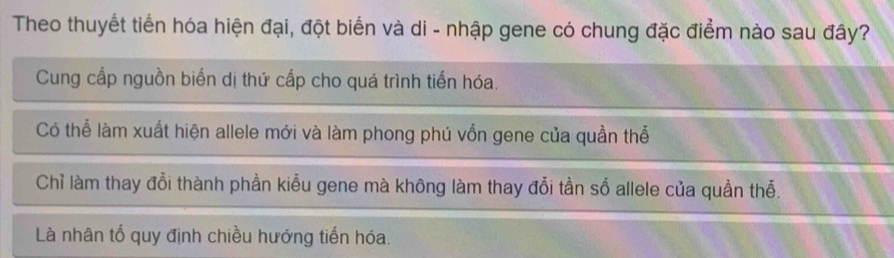 Theo thuyết tiến hóa hiện đại, đột biển và di - nhập gene có chung đặc điểm nào sau đây?
Cung cấp nguồn biến dị thứ cấp cho quá trình tiến hóa.
Có thể làm xuất hiện allele mới và làm phong phú vốn gene của quần thể
Chỉ làm thay đổi thành phần kiểu gene mà không làm thay đổi tần số allele của quần thể.
Là nhân tổ quy định chiều hướng tiến hóa.