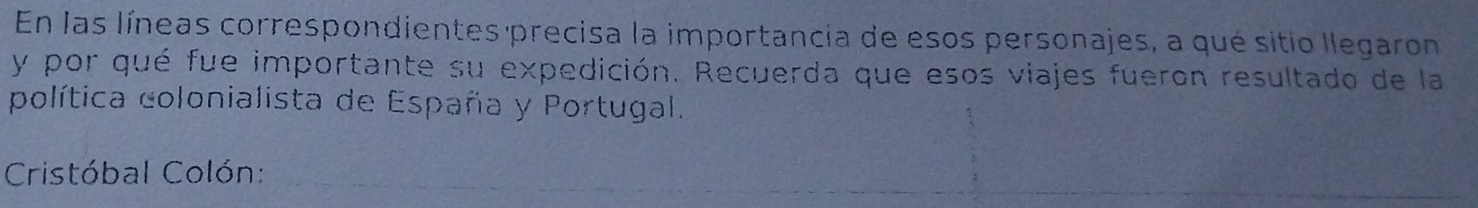 En las líneas correspondientes precisa la importancia de esos personajes, a qué sitio llegaron 
y por qué fue importante su expedición. Recuerda que esos viajes fueron resultado de la 
política colonialista de España y Portugal. 
Cristóbal Colón: