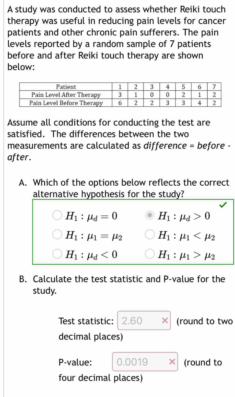 A study was conducted to assess whether Reiki touch
therapy was useful in reducing pain levels for cancer
patients and other chronic pain sufferers. The pain
levels reported by a random sample of 7 patients
before and after Reiki touch therapy are shown
below:
Assume all conditions for conducting the test are
satisfied. The differences between the two
measurements are calculated as difference = before -
after.
A. Which of the options below reflects the correct
alternative hypothesis for the study?
H_1:mu _d=0
H_1:mu _d>0
H_1:mu _1=mu _2
H_1:mu _1
H_1:mu _d<0</tex>
H_1:mu _1>mu _2
B. Calculate the test statistic and P -value for the
study.
Test statistic: 2.60 (round to two
decimal places)
P -value: 0.0019 (round to
four decimal places)