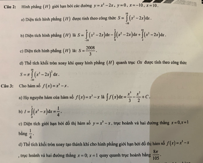 Hình phẳng (H) giới hạn bởi các đường y=x^2-2x,y=0,x=-10,x=10.
a) Diện tích hình phẳng (H) được tính theo công thức S=∈tlimits _(-10)^(10)(x^2-2x)dx.
b) Diện tích hình phẳng (H) là S=∈tlimits _(-10)^0(x^2-2x)dx-∈tlimits _0^(2(x^2)-2x)dx+∈tlimits _2^((10)(x^2)-2x)dx.
c) Diện tích hình phẳng (H) là: s= 2008/3 .
d) Thể tích khối tròn xoay khi quay hình phẳng (H) quanh trục Ox được tính theo công thức
S=π ∈tlimits _(-10)^(10)(x^2-2x)^2dx.
Câu 3: Cho hàm số f(x)=x^3-x.
a) Họ nguyên hàm của hàm số f(x)=x^3-x là ∈t f(x)dx= x^3/3 - x^2/2 +C.
b) I=∈tlimits _0^(1(x^3)-x)dx= 1/4 .
c) Diện tích giới hạn bởi đồ thị hàm số y=x^3-x , trục hoành và hai đường thắng x=0,x=1
bằng  1/4 .
d) Thể tích khối tròn xoay tạo thành khi cho hình phẳng giới hạn bởi đồ thị hàm số f(x)=x^3-x
, trục hoành và hai đường thẳng x=0;x=1 quay quanh trục hoành bằng  8π /105 .