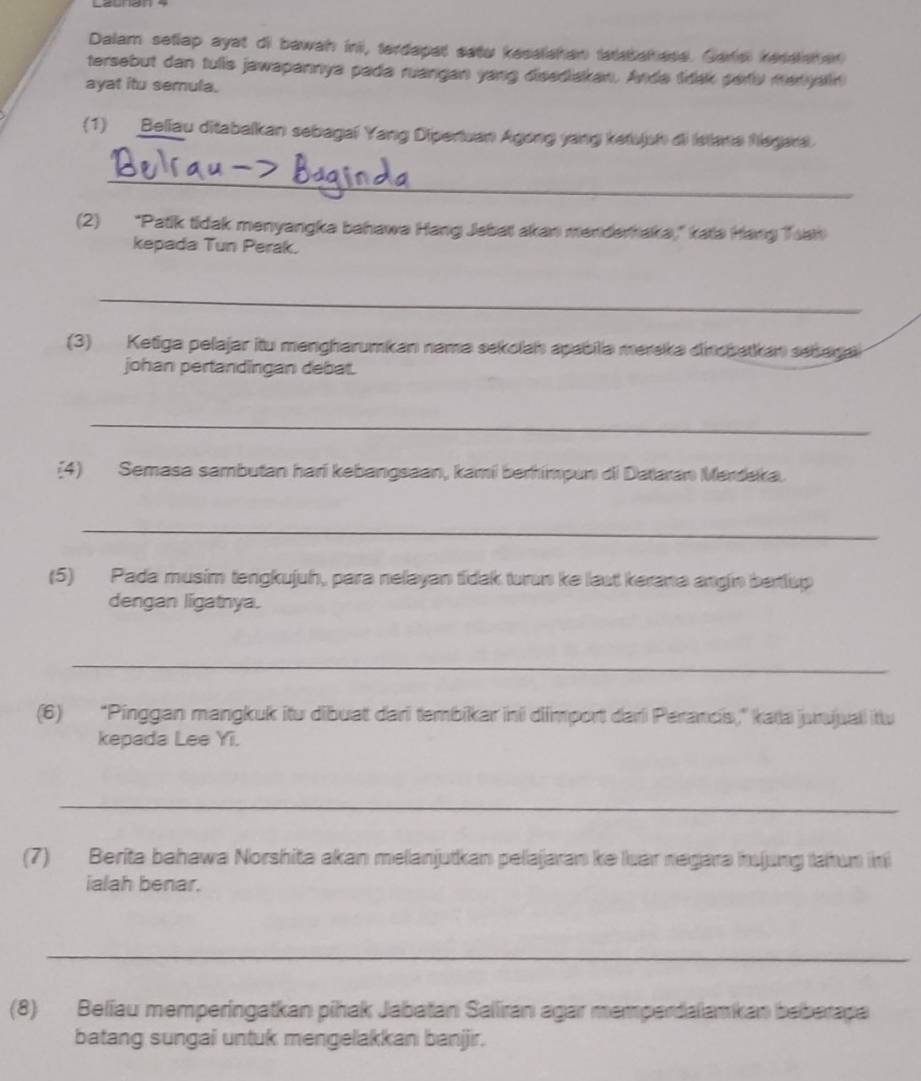 Dalam setlap ayat di bawah in, terdapal satu kesalshan tatsbah ese. Garsi resalaher 
tersebut dan tulis jawapannya pada ruangan yang disediakan. Anda tak peru manyalin 
ayat itu semula. 
(1) Beliau ditabalkan sebagal Yang Dipertuan Agong yang ketujsh di Istana hiegara. 
_ 
(2) "Patik tidak menyangka bahawa Hang Jebat akan menderhaka," kata Hang Toat 
kepada Tun Perak. 
_ 
(3) Ketiga pelajar itu mengharumkan nama sekolah apabila mereka dinopatkan seaga 
johan pertandingan debat. 
_ 
(4) Semasa sambutan hari kebangsaan, kami berhimpun di Dataran Merdeka. 
_ 
(5) Pada musim tengkujuh, para nelayan tidak turun ke laut kerana angin berlup 
dengan ligatnya. 
_ 
(6) “Pinggan mangkuk itu dibuat dari tembikar ini diimport dari Perancis,” kata jurujuali itu 
kepada Lee Yi. 
_ 
(7) Berita bahawa Norshita akan melanjutkan pelajaran ke luar negara hujung lahun in 
ialah benar. 
_ 
(8) Beliau memperingatkan pihak Jabatan Saliran agar memperdalamkan beberapa 
batang sungai untuk mengelakkan banjjir.