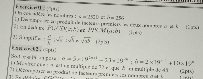 On considère les nombres : a=2520 et b=256
1) Décomposer en produit de facteurs premiers les deux nombres a et b (1pts) 
2) En déduire PGCD(a;b) et PPCM (a;b). (1pts) 
3) Simplifier :  a/b ; sqrt(a); sqrt(b) sqrt(ab) (2pts) 
Exercice02 : (4pts) 
Soit n∈ N on pose : a=5* 19^(2n+1)-23* 19^(2n); b=2* 19^(n+1)+10* 19^n
1) Montrer que : à est un multiple de 72 et que un multiple de 48 (2pts) 
2) Décomposer en produit de facteurs premiers les nombres a et b
1 E n déduire P G C (1pts)