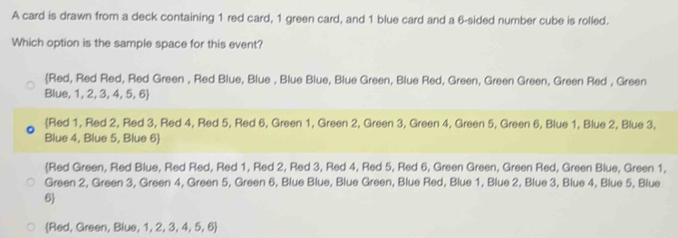 A card is drawn from a deck containing 1 red card, 1 green card, and 1 blue card and a 6 -sided number cube is rolled.
Which option is the sample space for this event?
Red, Red Red, Red Green , Red Blue, Blue , Blue Blue, Blue Green, Blue Red, Green, Green Green, Green Red , Green
Blue, 1, 2, 3, 4, 5, 6 
Red 1, Red 2, Red 3, Red 4, Red 5, Red 6, Green 1, Green 2, Green 3, Green 4, Green 5, Green 6, Blue 1, Blue 2, Blue 3,
Blue 4, Blue 5, Blue 6
Red Green, Red Blue, Red Red, Red 1, Red 2, Red 3, Red 4, Red 5, Red 6, Green Green, Green Red, Green Blue, Green 1,
Green 2, Green 3, Green 4, Green 5, Green 6, Blue Blue, Blue Green, Blue Red, Blue 1, Blue 2, Blue 3, Blue 4, Blue 5, Blue
6
Red, Green, Blue, 1, 2, 3, 4, 5, 6 