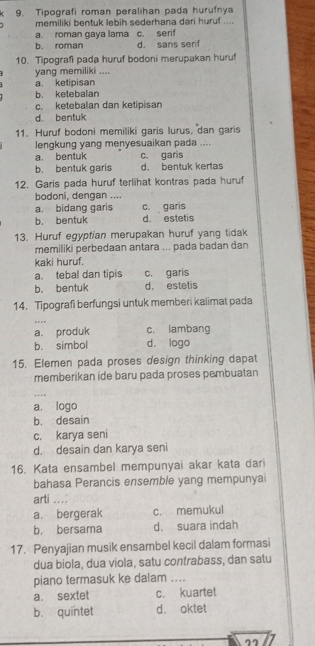 Tipografi roman peralihan pada hurufnya
memiliki bentuk lebih sederhana dari huruf ....
a. roman gaya lama c. serif
b. roman d. sans serif
10. Tipografi pada huruf bodoni merupakan huruf
yang memiliki ....
a. ketipisan
b. ketebalan
c. ketebalan dan ketipisan
d. bentuk
11. Huruf bodoni memiliki garis lurus, dan garis
lengkung yang menyesuaikan pada ....
a. bentuk c. garis
b. bentuk garis d. bentuk kertas
12. Garis pada huruf terlihat kontras pada huruf
bodoni, dengan ....
a. bidang garis c. garis
b. bentuk d. estetis
13. Huruf egyptian merupakan huruf yang tidak
memiliki perbedaan antara ... pada badan dan
kaki huruf.
a. tebal dan tipis c. garis
b. bentuk d. estetis
14. Tipografi berfungsi untuk memberi kalimat pada
a. produk c. lambang
b. simbol d. logo
15. Elemen pada proses design thinking dapat
memberikan ide baru pada proses pembuatan
a. logo
b. desain
c. karya seni
d. desain dan karya seni
16. Kata ensambel mempunyai akar kata dari
bahasa Perancis ensemble yang mempunyai
arti …;
a. bergerak c. memukul
b. bersama d. suara indah
17. Penyajian musik ensambel kecil dalam formasi
dua biola, dua viola, satu contrabass, dan satu
piano termasuk ke dalam ....
a. sextet c. kuartet
b. quintet d. oktet
22