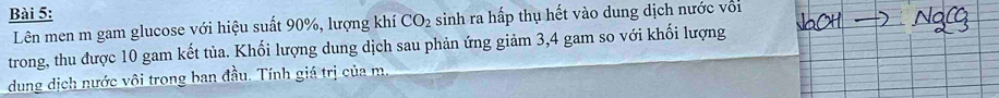 Lên men m gam glucose với hiệu suất 90%, lượng khí CO_2 sinh ra hấp thụ hết vào dung dịch nước với 
trong, thu được 10 gam kết tủa. Khối lượng dung dịch sau phản ứng giảm 3, 4 gam so với khối lượng 
dung dịch nước vôi trong ban đầu. Tính giá trị của m.