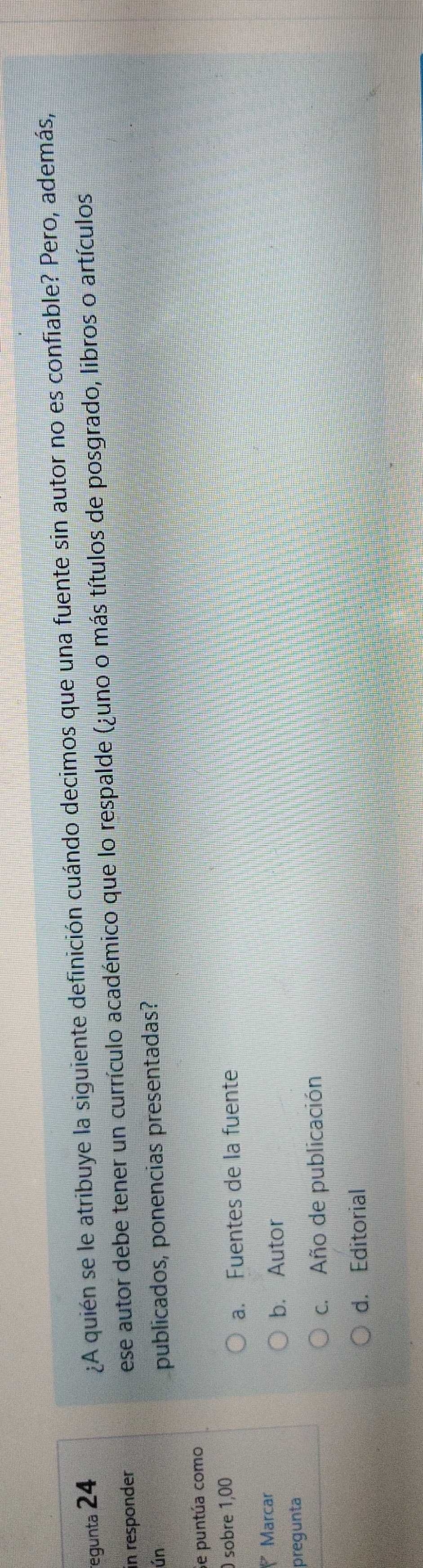 egunta 24 ¿A quién se le atribuye la siguiente definición cuándo decimos que una fuente sin autor no es confiable? Pero, además,
in responder ese autor debe tener un currículo académico que lo respalde (¿uno o más títulos de posgrado, libros o artículos
ún publicados, ponencias presentadas?
Se puntúa como
sobre 1,00
a. Fuentes de la fuente
Marcar
b. Autor
pregunta
c. Año de publicación
d. Editorial