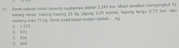 Berat sebuah mobil beserta muatannya adalah 2,245 ton. Mobil tersebut mengangkut 12
karung beras masing-masing 25 kg, jagung 2,25 kuintal, tepung terigu 0,75 ton, dan
seorang sopir 72 kg. Berat mobil tanpa muatan adalah .. kg
A. 1.573
B. 970
C. 898
D. 889