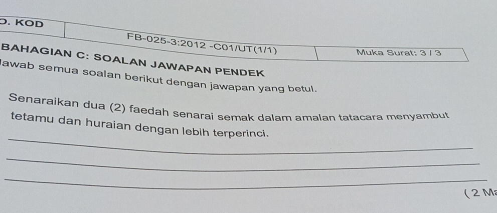 Ö. KÖD 
FB-025-3:2012 -C01/UT(1/1) 
Muka Surat: 3 / 3
BAHAGIAN C: SOALAN JAWAPAN PENDEK 
lawab semua soalan berikut dengan jawapan yang betul. 
Senaraikan dua (2) faedah senarai semak dalam amalan tatacara menyambut 
_ 
tetamu dan huraian dengan lebih terperinci. 
_ 
_ 
( 2 M