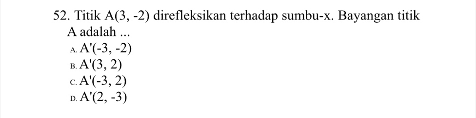 Titik A(3,-2) direfleksikan terhadap sumbu- x. Bayangan titik
A adalah ...
A. A'(-3,-2)
B. A'(3,2)
C. A'(-3,2)
D. A'(2,-3)