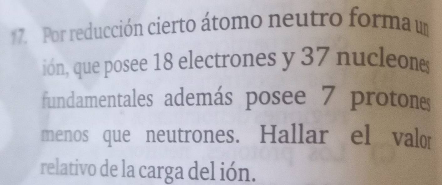 Por reducción cierto átomo neutro forma un 
ión, que posee 18 electrones y 37 nucleons 
fundamentales además posee 7 protones 
menos que neutrones. Hallar el valor 
relativo de la carga del ión.