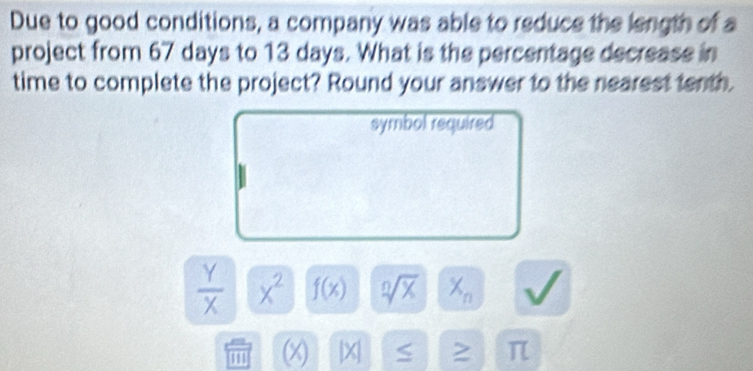 Due to good conditions, a company was able to reduce the length of a 
project from 67 days to 13 days. What is the percentage decrease in 
time to complete the project? Round your answer to the nearest tenth. 
symbol required
 Y/X  x^2 f(x) sqrt[n](x) X_n
I (x) X > π