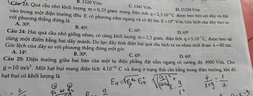 B. 1520 V/m. C. 1341 V/m.
D. 11124 V/m
Câu 23: Quả cầu nhỏ khối lượng m=0,25gram mang điện tích q=2,5.10^(-9)C được treo bởi sợi dây và đặt
vào trong một điện trường đều E có phương nằm ngang và có độ lớn E=10^6
với phương thẳng đứng là V/m.Góc lệch của dây treo so
A. 30^0. B. 45°. C. 60^0.
D. 65°
Câu 24: Hai quả cầu nhỏ giống nhau, có cùng khối lượng m=2,5gram , điện tích q=5.10^(-7)C , được treo tại
cùng một điểm bằng hai dây mảnh. Do lực đẩy tĩnh điện hai quả cầu tách ra xa nhau một đoạn a=60cm. 
Góc lệch của dây so với phương thẳng đứng một góc
A. 14^0. D. 60^0.
B. 30^0. C. 45°. 
Câu 25: Điện trường giữa hai bản của một tụ điện phẳng đặt nằm ngang có cường độ 4900 V/m. Cho
g=10m/s^2. Một hạt bụi mang điện tích 4.10^(-10)C và đang ở trạng thái cân bằng trong điện trường, khi đó
hạt bụi có khối lượng là