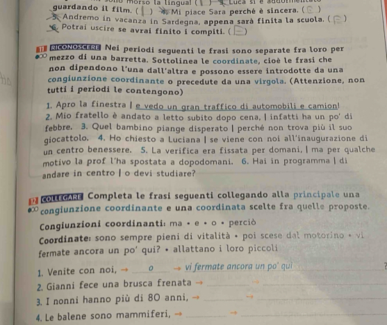 )   Luca si é addommen
guardando il film. (  o morso la lingual (  ) 4 Mi piace Sara perché è sincera. ( )
5. Andremo in vacanza in Sardegna, appena sarà finita la scuola. ( )
. Potrai uscire se avrai finito i compiti. (
RICONOSCERE Nei periodi seguenti le frasi sono separate fra loro per
mezzo di una barretta. Sottolinea le coordinate, cioè le frasi che
non dipendono l’una dall’altra e possono essere introdotte da una
congiunzione coordinante o precedute da una virgola. (Attenzione, non
tutti i periodi le contengono)
1. Apro la finestra | e vedo un gran traffico di automobili e camion!
2. Mio fratello è andato a letto subito dopo cena, | infatti ha un po' di
febbre. 3. Quel bambino piange disperato | perché non trova più il suo
giocattolo. 4. Ho chiesto a Luciana | se viene con noi all’inaugurazione di
un centro benessere. 5. La verifica era fissata per domani, | ma per qualche
motivo la prof l’ha spostata a dopodomani. 6. Hai in programma | di
andare in centro I o devi studiare?
collEGARE Completa le frasi seguenti collegando alla principale una
●∞ congiunzione coordinante e una coordinata scelte fra quelle proposte.
Congiunzioni coordinanti: ma • e • o • perciò
Coordinate: sono sempre pieni di vitalità • poi scese dal motorino * vi
fermate ancora un po' qui? • allattano i loro piccoli
1. Venite con noi, → _o → vi fermate ancora un po' qui_
2. Gianni fece una brusca frenata →__
3. I nonni hanno più di 80 anni, → _→_
4. Le balene sono mammiferi, →__