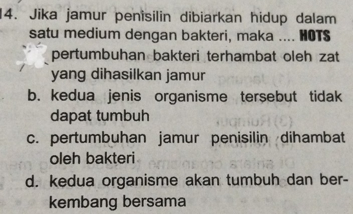 Jika jamur penisilin dibiarkan hidup dalam
satu medium dengan bakteri, maka .... HOTS
pertumbuhan bakteri terhambat oleh zat 
yang dihasilkan jamur
b. kedua jenis organisme tersebut tidak
dapat tumbuh
c. pertumbuhan jamur penisilin dihambat
oleh bakteri
d. kedua organisme akan tumbuh dan ber-
kembang bersama