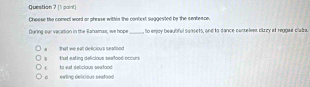 Choose the correct word or phrase within the context suggested by the sentence.
During our vacation in the Bahamas, we hope_ to enjoy beautiful sunsets, and to dance ourselves dizzy at reggae clubs.
a that we eat delicious seafood
b that eating delicious seafood occurs
c to eat delicious seafood
d eating delicious seafood