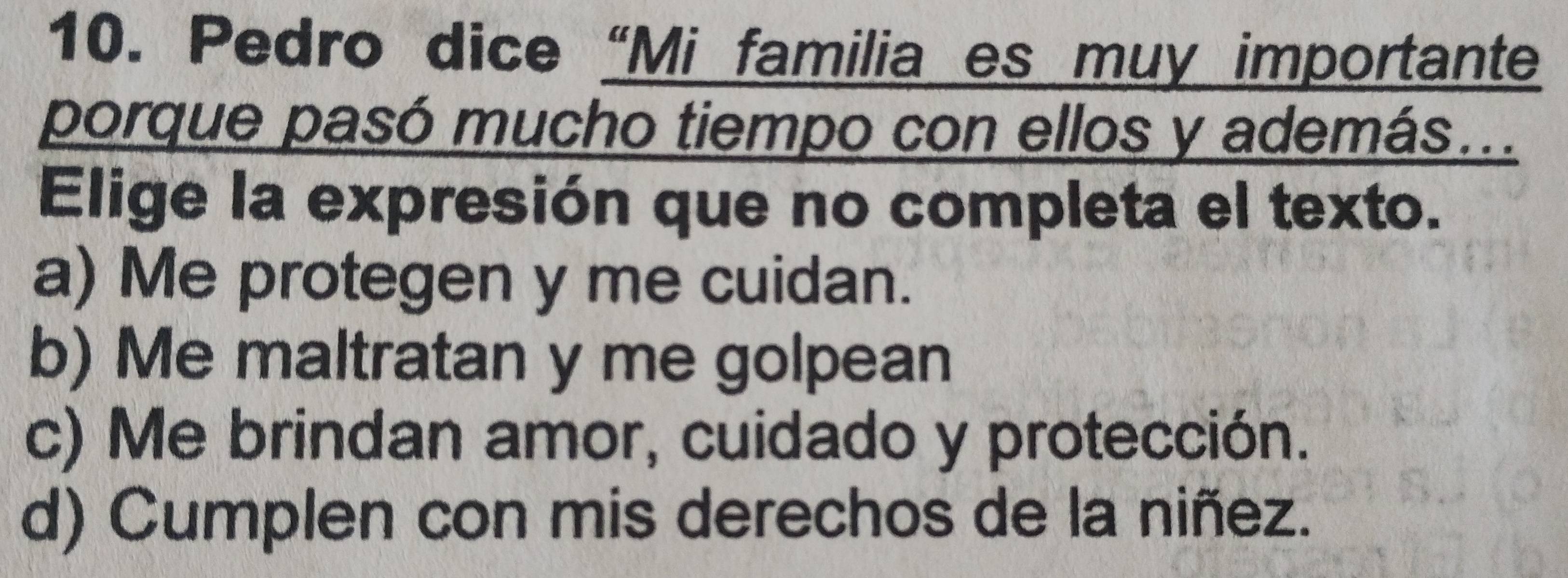 Pedro dice “Mi familia es muy importante
porque pasó mucho tiempo con ellos y además...
Elige la expresión que no completa el texto.
a) Me protegen y me cuidan.
b) Me maltratan y me golpean
c) Me brindan amor, cuidado y protección.
d) Cumplen con mis derechos de la niñez.