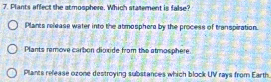 Plants affect the atmosphere. Which statement is false?
Plants release water into the atmosphere by the process of transpiration.
Plants remove carbon dioxide from the atmosphere.
Plants release ozone destroying substances which block UV rays from Earth.