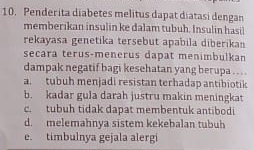 Penderita diabetes melitus dapat diatasi dengan
memberikan insulin ke dalam tubuh. Insulin hasil
rekayasa genetika tersebut apabila diberikan
secara terus-menerus dapat menimbulkan
dampak negatif bagi kesehatan yang berupa . . . .
a. tubuh menjadi resistan terhadap antibiotik
b. kadar gula darah justru makin meningkat
c. tubuh tidak dapat membentuk antibodi
d. melemahnya sistem kekebalan tubuh
e. timbulnya gejala alergi