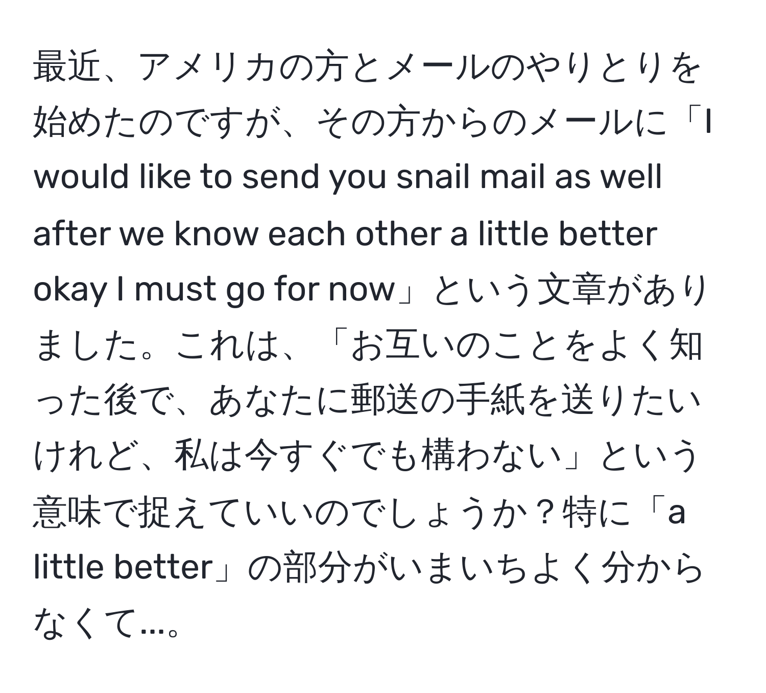 最近、アメリカの方とメールのやりとりを始めたのですが、その方からのメールに「I would like to send you snail mail as well after we know each other a little better okay I must go for now」という文章がありました。これは、「お互いのことをよく知った後で、あなたに郵送の手紙を送りたいけれど、私は今すぐでも構わない」という意味で捉えていいのでしょうか？特に「a little better」の部分がいまいちよく分からなくて...。