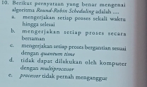 Berikut pernyataan yang benar mengenai
algoritma Rownd-Røbin Scheduling adialah ....
mengerjakan setiap proses sekali waktu
Isingga selesai
b. mengerjakan setiap proses secars
bersaman
c. mengerjakan setiap proses bergantian sesuai
dengan quantum time
d. tidak dapat dilakukan oleh komputer
dengan multiprocessor
e. procesor tidak pernah menganggue