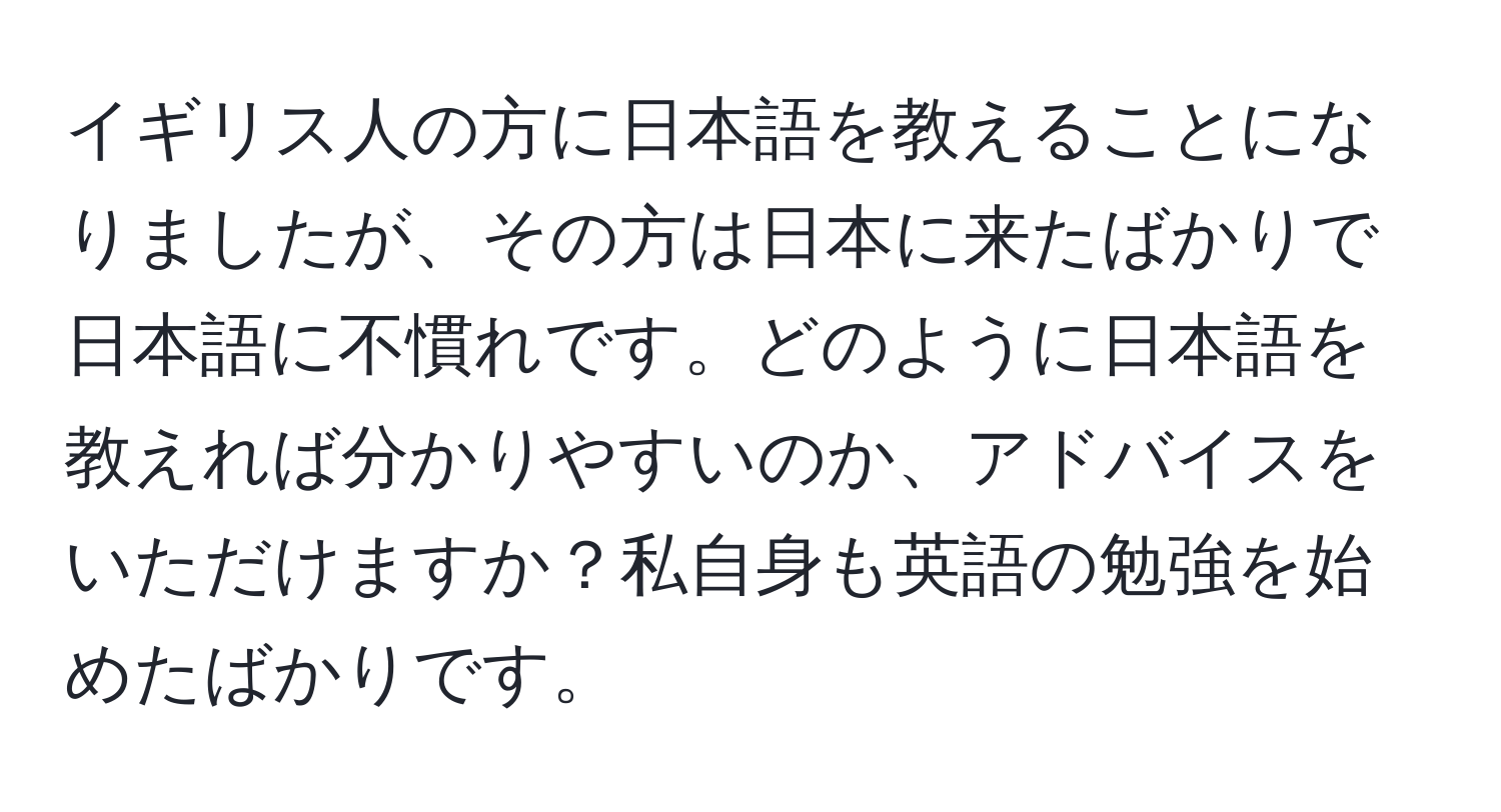 イギリス人の方に日本語を教えることになりましたが、その方は日本に来たばかりで日本語に不慣れです。どのように日本語を教えれば分かりやすいのか、アドバイスをいただけますか？私自身も英語の勉強を始めたばかりです。