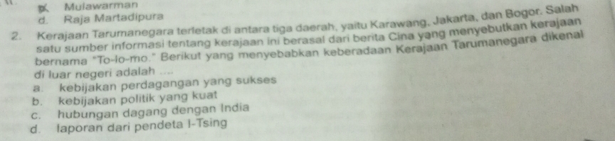 Mulawarman
d. Raja Martadipura
2. Kerajaan Tarumanegara terletak di antara tiga daerah, yaitu Karawang, Jakarta, dan Bogor. Salah
satu sumber informasi tentang kerajaan ini berasal dari berita Cina yang menyebutkan kerajaan
bernama "To-lo-mo." Berikut yang menyebabkan keberadaan Kerajaan Tarumanegara dikenal
di luar negeri adalah ....
a. kebijakan perdagangan yang sukses
b. kebijakan politik yang kuat
c. hubungan dagang dengan India
d. Iaporan dari pendeta I-Tsing