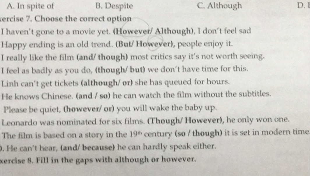 A. In spite of B. Despite C. Although D.I
tercise 7. Choose the correct option
I haven’t gone to a movie yet. (However/ Although), I don't feel sad
Happy ending is an old trend. (But/ However), people enjoy it.
I really like the film (and/ though) most critics say it's not worth seeing.
I feel as badly as you do, (though/ but) we don't have time for this.
Linh can't get tickets (although/ or) she has queued for hours.
He knows Chinese. (and / so) he can watch the film without the subtitles.
Please be quiet, (however/ or) you will wake the baby up.
Leonardo was nominated for six films. (Though/ However), he only won one.
The film is based on a story in the 19^(th) century (so / though) it is set in modern time
. He can't hear, (and/ because) he can hardly speak either.
xercise 8. Fill in the gaps with although or however.