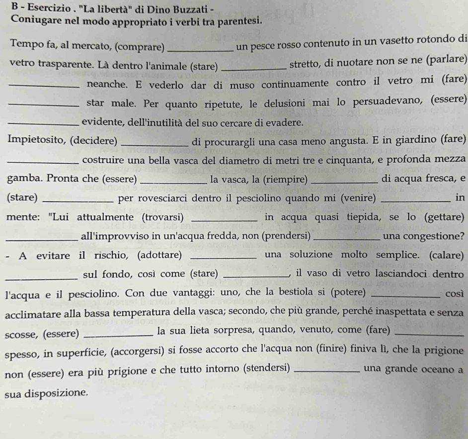 Esercizio . "La libertà" di Dino Buzzati -
Coniugare nel modo appropriato i verbi tra parentesi.
Tempo fa, al mercato, (comprare)_
un pesce rosso contenuto in un vasetto rotondo di
vetro trasparente. Là dentro l'animale (stare) _stretto, di nuotare non se ne (parlare)
_neanche. E vederlo dar di muso continuamente contro il vetro mi (fare)
_star male. Per quanto ripetute, le delusioni mai lo persuadevano, (essere)
_evidente, dell'inutilità del suo cercare di evadere.
Impietosito, (decidere) _di procurargli una casa meno angusta. E in giardino (fare)
_costruire una bella vasca del diametro di metri tre e cinquanta, e profonda mezza
gamba. Pronta che (essere) _la vasca, la (riempire) _di acqua fresca, e
(stare) _per rovesciarci dentro il pesciolino quando mi (venire) _in
mente: "Lui attualmente (trovarsi) _in acqua quasi tiepida, se lo (gettare)
_all'improvviso in un'acqua fredda, non (prendersi) _una congestione?
- A evitare il rischio, (adottare) _una soluzione molto semplice. (calare)
_sul fondo, così come (stare) _, il vaso di vetro lasciandoci dentro
l'acqua e il pesciolino. Con due vantaggi: uno, che la bestiola si (potere) _così
acclimatare alla bassa temperatura della vasca; secondo, che più grande, perché inaspettata e senza
scosse, (essere) _la sua lieta sorpresa, quando, venuto, come (fare)_
spesso, in superficie, (accorgersi) si fosse accorto che l'acqua non (finire) finiva lì, che la prigione
non (essere) era più prigione e che tutto intorno (stendersi) _una grande oceano a
sua disposizione.