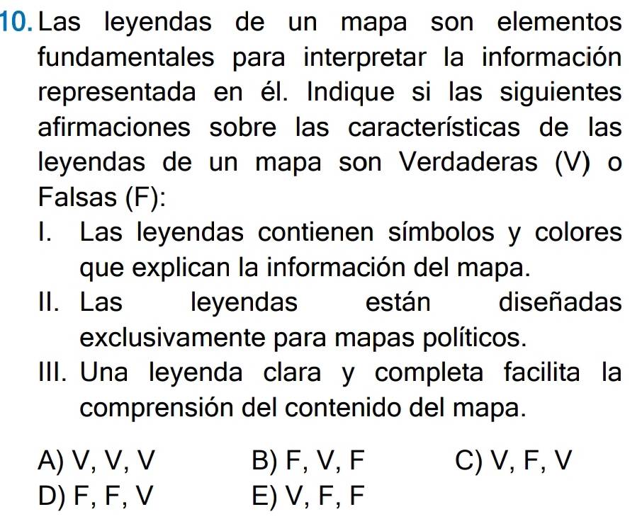 Las leyendas de un mapa son elementos
fundamentales para interpretar la información
representada en él. Indique si las siguientes
afirmaciones sobre las características de las
leyendas de un mapa son Verdaderas (V) o
Falsas (F):
I. Las leyendas contienen símbolos y colores
que explican la información del mapa.
II. Las leyendas están diseñadas
exclusivamente para mapas políticos.
III. Una leyenda clara y completa facilita la
comprensión del contenido del mapa.
A) V, V, V B) F, V, F C) V, F, V
D) F, F, V E) V, F, F