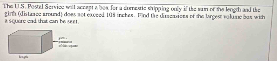 The U.S. Postal Service will accept a box for a domestic shipping only if the sum of the length and the 
girth (distance around) does not exceed 108 inches. Find the dimensions of the largest volume box with 
a square end that can be sent.