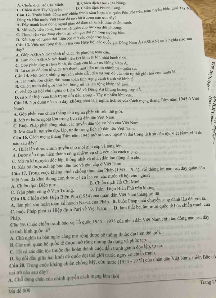 A. Chiến dịch Hồ Chí Minh. B. Chiến dịch Huế - Đà Nẵng.
C. Chiến dịch Tây Nguyên. D. Chiến dịch Phước Long.
Câu 12. Trước hành động gây chiến tranh xâm lược của quân Pôn Pốt trên toàn tuyển biên giới Tây Na
Đàng và Nhà nước Việt Nam đã có chủ trương nào sau đây?
A. Đầy mạnh hoạt động ngoại giao để đàm phán kết thúc chiến tranh.
B. Mở cuộc tiến công, làm tan rã quân chủ lực của đối phương.
C. Thực hiện vận động chính trị, kêu gọi đổi phương ngừng bắn.
D. Kết hợp với quân đội Liên Xô mở các cuộc truy kích.
Câu 13. Việc mở rộng thành viên của Hiệp hội các quốc gia Đông Nam Á (ASEAN) có ý nghĩa nào sau
dây?
A. Giúp ASEAN trở thành tổ chức đa phương toàn cầu,
B. Làm cho ASEAN trở thành liên kết kinh tế lớn nhất hành tinh.
C. Góp phần duy trì hòa bình, ổn định của khu vực Đông Nam Á.
D. Là cơ sở đề đưa tổ chức trở thành một liên minh chính trị - quân sự.
Câu 14. Một trong những nguyên nhân dẫn đến sự sụp đồ của trật tự thế giới hai cực Ianta là
A. các nước lớn chấm dứt hoàn toàn tinh trạng cạnh tranh về kinh tế,
B. Chiến tranh thế giới thứ hai bùng nổ và lan rộng khắp thế giới.
C. chế độ xã hội chủ nghĩa ở Liên Xô và Đông Âu khủng hoàng, sụp đồ,
D. sự xuất hiện của tình trạng đối đầu Đông - Tây ở nhiều khu vực.
Câu 15. Nội dung nào sau dây không phải là ý nghĩa lịch sử của Cách mạng tháng Tám năm 1945 ở Việt
Nam?
A. Góp phần vào chiến thắng chủ nghĩa phát xít trên thế giới.
B. Mở ra bước ngoặt lớn trong lịch sử dân tộc Việt Nam.
C. Buộc Pháp phải công nhận các quyền dân tộc cơ bản của Việt Nam.
5
D. Mở đầu kỉ nguyên độc lập, tự do trong lịch sử dân tộc Việt Nam.
Câu 16. Cách mạng tháng Tám năm 1945 mở ra bước ngoặt vĩ đại trong lịch sử dân tộc Việt Nam vì lí do
nào sau đây?
A. Thiết lập được chính quyền cho mọi giai cấp và tầng lớp.
B. Bước đầu thực hiện thành công nhiệm vụ chủ yếu của cách mạng.
C. Mở ra kỉ nguyên độc lập, thống nhất và nhân dân lao động làm chủ.
D. Xóa bỏ được ách áp bức dân tộc và giai cấp ở Việt Nam.
Câu 17. Trong cuộc kháng chiến chống thực dân Pháp (1945 - 1954), với thắng lợi nào sau dây quân dân
Việt Nam đã khai thông con đường liên lạc với các nước xã hội chủ nghĩa?
A. Chiến dịch Biên giới. B. Chiến dịch Hồ Chí Minh.
C. Trận phản công ở Vạn Tường. D. Trận “Điện Biên Phủ trên không”.
Câu 18. Chiến dịch Điện Biên Phủ (1954) của quân dân Việt Nam thắng lợi đã
A. làm phá sản hoàn toàn kế hoạch Na-va của Pháp. B. buộc Pháp phải chuyền sang đánh lâu dài với ta.
C. buộc Pháp phải kí Hiệp định Pari về Việt Nam. D. làm thất bại âm mưu quốc tế hóa chiến tranh của
Pháp.
Câu 19. Cuộc chiến tranh bảo vệ Tổ quốc 1945 - 1975 của nhân dân Việt Nam chịu tác động nào sau đây
từ tình hình quốc tế?
A. Chủ nghĩa tư bản ngày cảng mở rộng được hệ thống thuộc địa trên thế giới.
B. Các mối quan hệ quốc tế được mở rộng nhưng đa dạng và phức tạp.
C. Tất cả các dân tộc thuộc địa hoàn thành cuộc đấu tranh giành độc lập, tự do.
D. Sự đối đầu giữa hai khối đế quốc đặt thế giới trước nguy cơ chiến tranh.
Câu 20. Trong cuộc kháng chiến chống Mỹ, cứu nước (1954 - 1975) của nhân dân Việt Nam, miền Bắc có
vai trò nào sau đây?
A. Chỗ đứng chân của chính quyền cách mạng lâm thời.
Mã đề 000 Trang 2/
