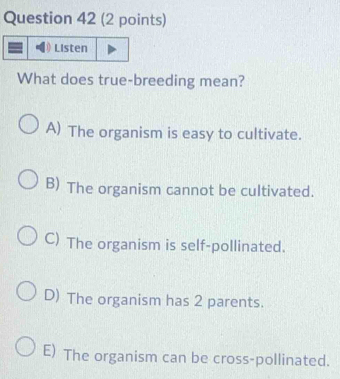 Listen
What does true-breeding mean?
A) The organism is easy to cultivate.
B) The organism cannot be cultivated.
C) The organism is self-pollinated.
D) The organism has 2 parents.
E) The organism can be cross-pollinated.