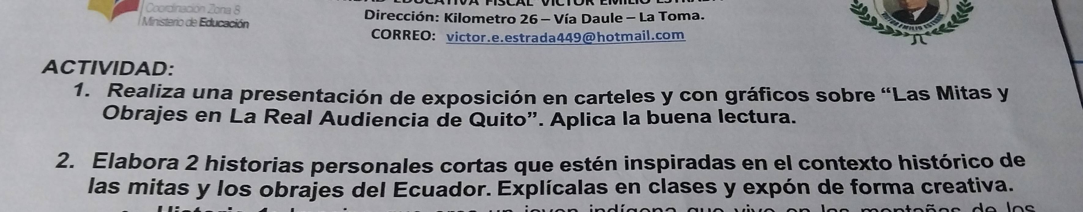 Coordinación Zona 8 
Dirección: Kilometro 26 - Vía Daule - La Toma. 
Ministerio de Educación 
CORREO： victor.e.estrada449@hotmail.com 
ACTIVIDAD: 
1. Realiza una presentación de exposición en carteles y con gráficos sobre “Las Mitas y 
Obrajes en La Real Audiencia de Quito”. Aplica la buena lectura. 
2. Elabora 2 historias personales cortas que estén inspiradas en el contexto histórico de 
las mitas y los obrajes del Ecuador. Explícalas en clases y expón de forma creativa.