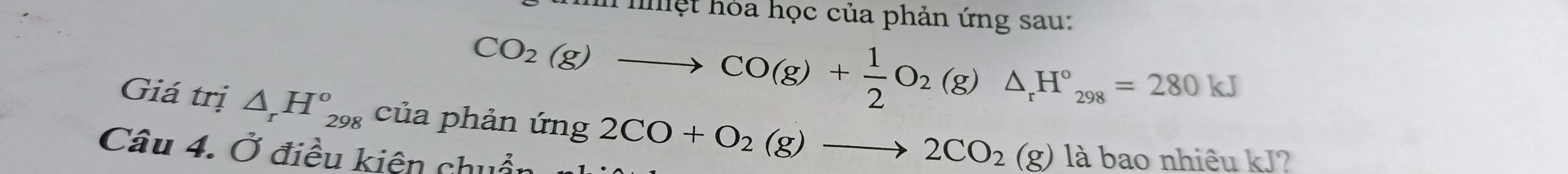 ệt hỏa học của phản ứng sau:
CO_2(g)to CO(g)+ 1/2 O_2(g)△ _rH°_298=280kJ
Giá trị △ _rH_(298)° của phản img2CO+O_2(g)to 2CO_2(g) g) là bao nhiêu kJ? 
Câu 4. Ở điều kiện chuẩn