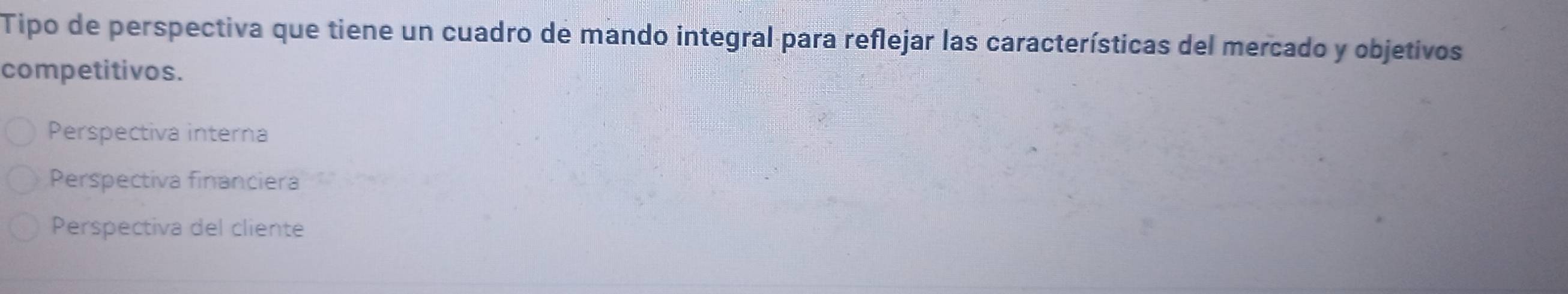 Tipo de perspectiva que tiene un cuadro de mando integral para reflejar las características del mercado y objetivos
competitivos.
Perspectiva interna
Perspectiva financiera
Perspectiva del cliente