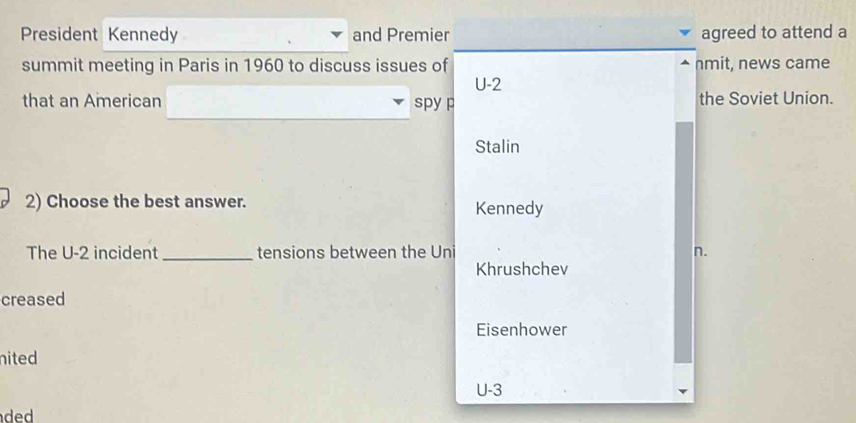 President Kennedy and Premier agreed to attend a
summit meeting in Paris in 1960 to discuss issues of nmit, news came
U-2
that an American spy p the Soviet Union.
Stalin
2) Choose the best answer. Kennedy
The U-2 incident _tensions between the Uni n.
Khrushchev
creased
Eisenhower
nited
U-3
ded