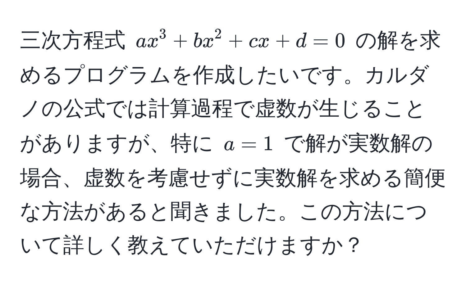 三次方程式 ( a x^3 + b x^2 + c x + d = 0 ) の解を求めるプログラムを作成したいです。カルダノの公式では計算過程で虚数が生じることがありますが、特に ( a = 1 ) で解が実数解の場合、虚数を考慮せずに実数解を求める簡便な方法があると聞きました。この方法について詳しく教えていただけますか？