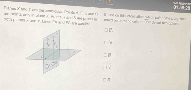 TIME REMAINING
01:59:28
Planes X and Y are perpendicular. Points A, E, F, and G
are points only in plane X. Points R and S are points in Based on this information, which pair of lines, together,
both planes X and Y. Lines EA and FG are parallel.
could be perpendicular to overline RS ? Select two options.
vector EA
overleftrightarrow ER
overleftrightarrow EF
overleftrightarrow FG
 π /FS 