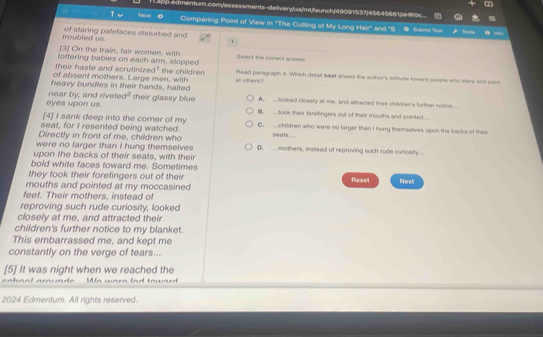 Happ.edmentum.com/assessments-delivery/ua/mt/launch/49091537/45645661/aHR0c...
Next Comparing Point of View in ''The Cutting of My Long Hair' and ''B
Subrit Test Tools
of staring palefaces disturbed and Uno
troubled us.
1
[3] On the train, fair women, with Select the correct answer.
tottering babies on each arm, stopped
their haste and scrutinized¹ the children Read paragraph 4. Which detail best shows the author's attitude toward people who stare and point
of absent mothers. Large men, with at others?
heavy bundles in their hands, halted
near by, and riveted their glassy blue A. .looked closely at me, and attracted their children's further notice..
eyes upon us. B. ...took their forefingers out of their mouths and pointed....
[4] I sank deep into the corner of my C. .children who were no larger than I hung themselves upon the backs of thei
seat, for I resented being watched. seats....
Directly in front of me, children who
were no larger than I hung themselves D. ...mothers, instead of reproving such rude curiosity...
upon the backs of their seats, with their
bold white faces toward me. Sometimes
they took their forefingers out of their Reset Next
mouths and pointed at my moccasined
feet. Their mothers, instead of
reproving such rude curiosity, looked
closely at me, and attracted their
children's further notice to my blanket.
This embarrassed me, and kept me
constantly on the verge of tears...
[5] It was night when we reached the
Wn
2024 Edmentum. All rights reserved.