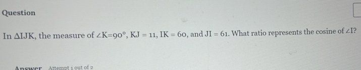 Question 
In △ , the measure of ∠ K=90°, KJ=11, IK=60 , and JI=61. What ratio represents the cosine of ∠ I ? 
Answer Attempt 1 out of 2