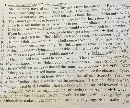 Rewrite each of the following sentences 
1. She has rarely traveled more than fifty miles from her village.--> Rarely 
2. Public borrowing has seldom been so high. → Seldom 
3. Tony was not only late, but he had left all his books behind. → Not only 
4. They didn’t get round to business until they had finished eating. → Not until 
5. If we hear any further news, we will be in touch immediately. → Should 
6. If Mr Morgan were still head master, he would not permit such bad behavior.-- 
7. If you had given it on time, you would have got a high mark. → Had 
8. He had hardly left the office when the telephone rang. →No sooner 
9. He didn’t finish his work until the bell rang.-->Not until 
10. I have never seen anyone in my life drink as much as you.--> Never 
11. A sleeping dog was lying under the table.-->Under the table 
12. The facts were not all made public until later. →Only 
13. If I had realized what would happen, I wouldn’t have accepted the job.→Had 
14. If you do happen to see Helen, could you ask her to call me?→Should 
15. The snowfall was so heavy that all the trains had to be cancelled. →So 
6. If the government raised interest rates. They would lose the election.→Were 
7. We had only just arrived home when the police called.→Scarcely 
8. A line of police officers was behind the protesters. → Behind 
9. Though I tried hard, I couldn’t find the book you lent me. →However 
0. Although he loves Joan very much, he isn’t going to marry her. →However 
1. Although he has done a lot for me, I don’t like him.-->Whatever 
2. Although he makes much money, he can’t save anything. →No matter